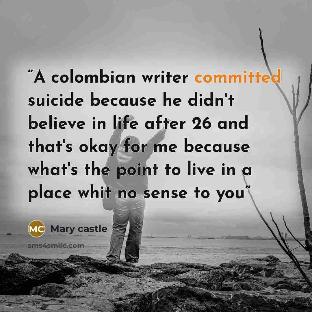 “A colombian writer committed suicide because he didn't believe in life after 26 and that's okay for me because what's the point to live in a place whit no sense to you” quote by Mary castle