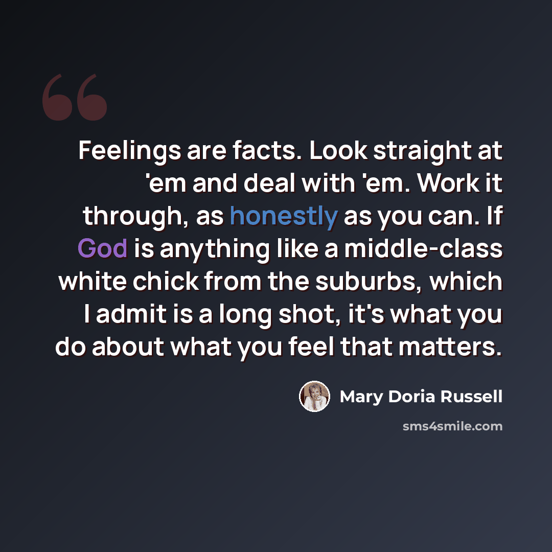 “Feelings are facts. Look straight at 'em and deal with 'em. Work it through, as honestly as you can. If God is anything like a middle-class white chick from the suburbs, which I admit is a long shot, it's what you do about what you feel that matters.” quote by Mary Doria Russell