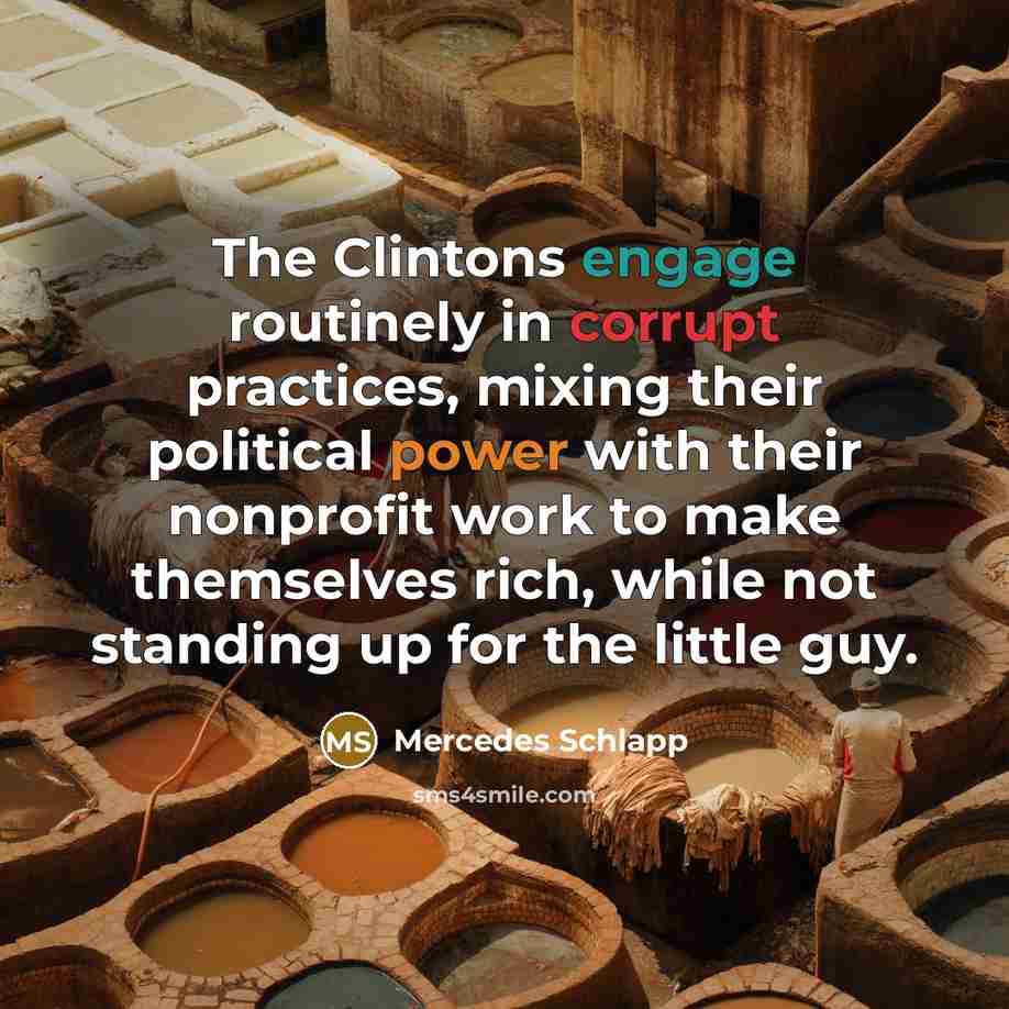 “The Clintons engage routinely in corrupt practices, mixing their political power with their nonprofit work to make themselves rich, while not standing up for the little guy.” quote by Mercedes Schlapp