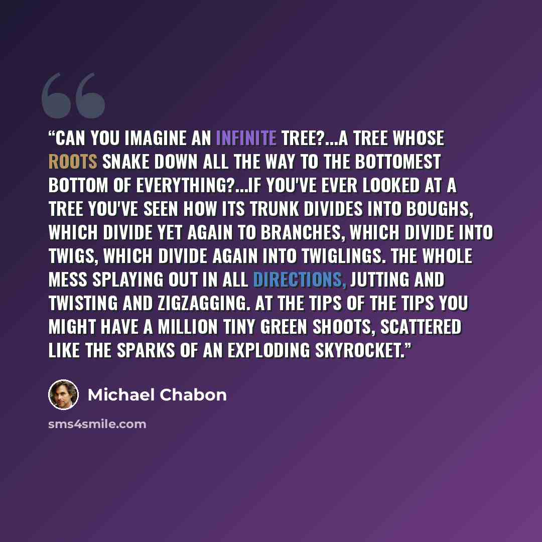 “Can you imagine an infinite tree?...A tree whose roots snake down all the way to the bottomest bottom of everything?...if you've ever looked at a tree you've seen how its trunk divides into boughs, which divide yet again to branches, which divide into twigs, which divide again into twiglings. The…” quote by Michael Chabon