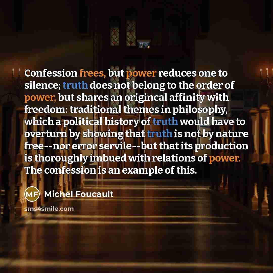 “Confession frees, but power reduces one to silence; truth does not belong to the order of power, but shares an origincal affinity with freedom: traditional themes in philosophy, which a political history of truth would have to overturn by showing that truth is not by nature free--nor error…” quote by Michel Foucault