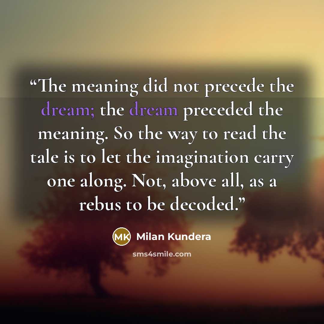 “The meaning did not precede the dream; the dream preceded the meaning. So the way to read the tale is to let the imagination carry one along. Not, above all, as a rebus to be decoded.” quote by Milan Kundera