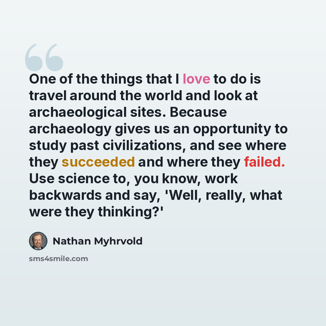 “One of the things that I love to do is travel around the world and look at archaeological sites. Because archaeology gives us an opportunity to study past civilizations, and see where they succeeded and where they failed. Use science to, you know, work backwards and say, 'Well, really, what were…” quote by Nathan Myhrvold