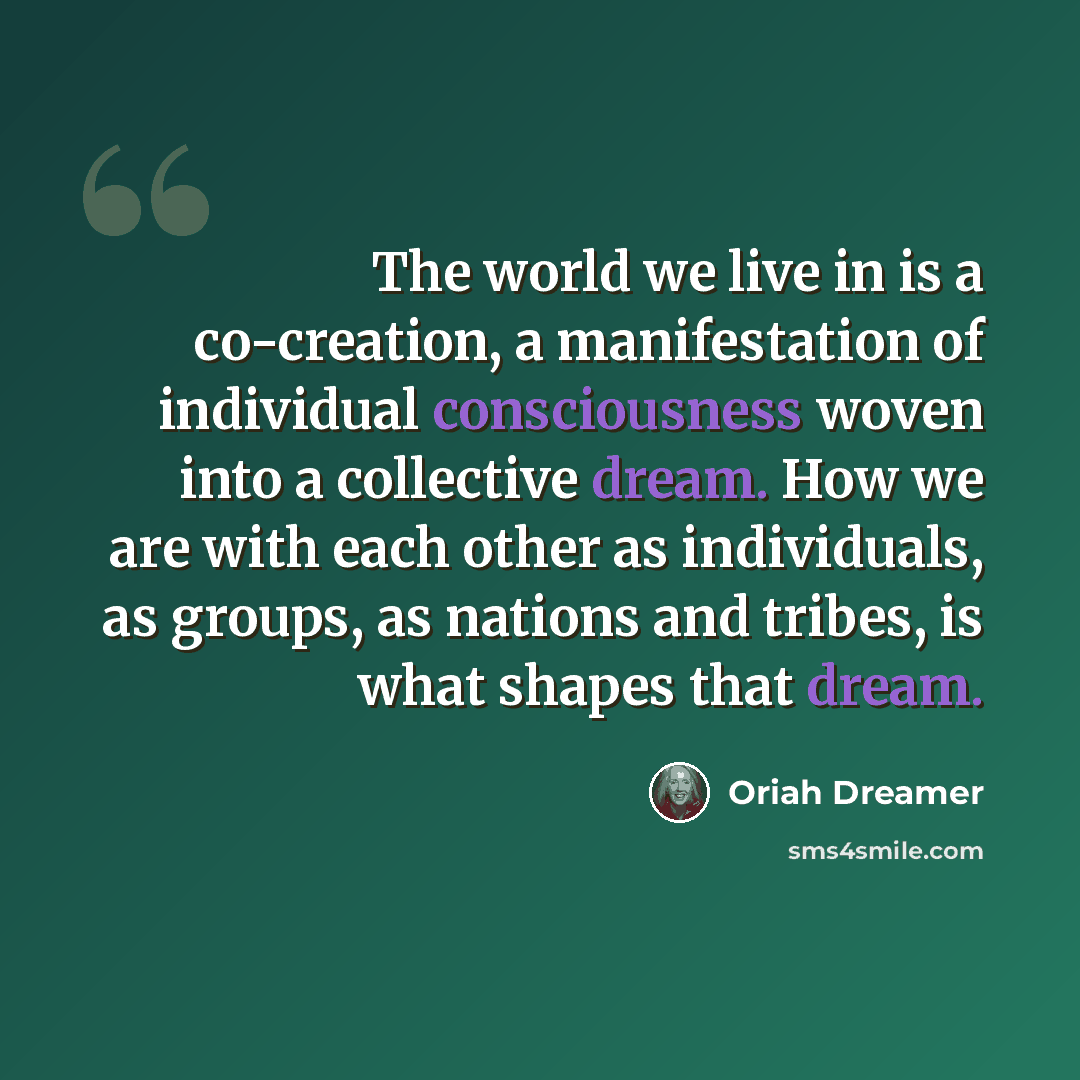 “The world we live in is a co-creation, a manifestation of individual consciousness woven into a collective dream. How we are with each other as individuals, as groups, as nations and tribes, is what shapes that dream.” quote by Oriah Dreamer