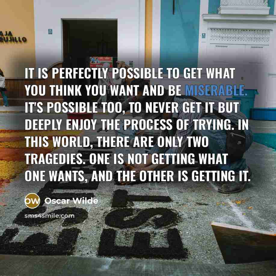 “It is perfectly possible to get what you think you want and be miserable. It's possible too, to never get it but deeply enjoy the process of trying. In this world, there are only two tragedies. One is not getting what one wants, and the other is getting it.” quote by Oscar Wilde