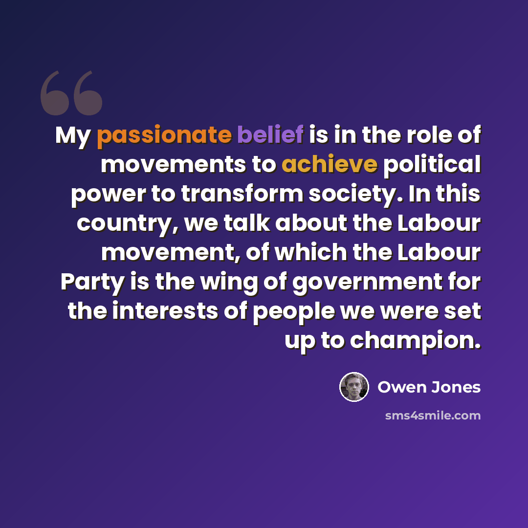 “My passionate belief is in the role of movements to achieve political power to transform society. In this country, we talk about the Labour movement, of which the Labour Party is the wing of government for the interests of people we were set up to champion.” quote by Owen Jones