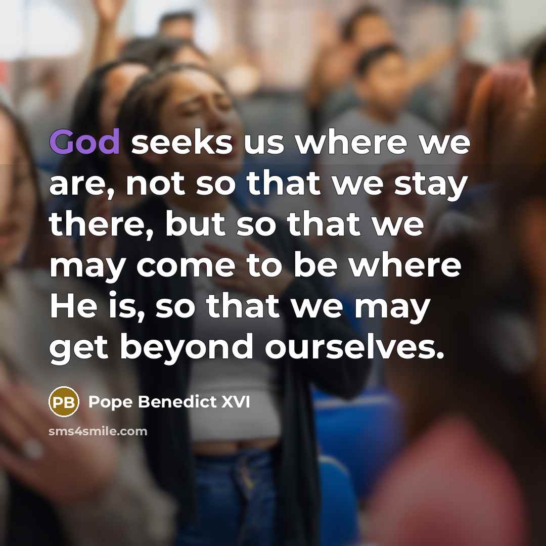 “God seeks us where we are, not so that we stay there, but so that we may come to be where He is, so that we may get beyond ourselves.” quote by Pope Benedict XVI