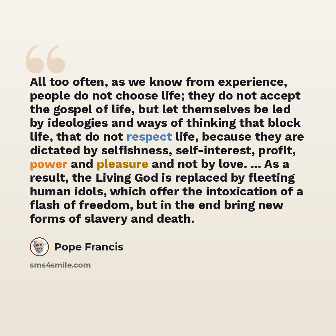 “All too often, as we know from experience, people do not choose life; they do not accept the gospel of life, but let themselves be led by ideologies and ways of thinking that block life, that do not respect life, because they are dictated by selfishness, self-interest, profit, power and pleasure…” quote by Pope Francis