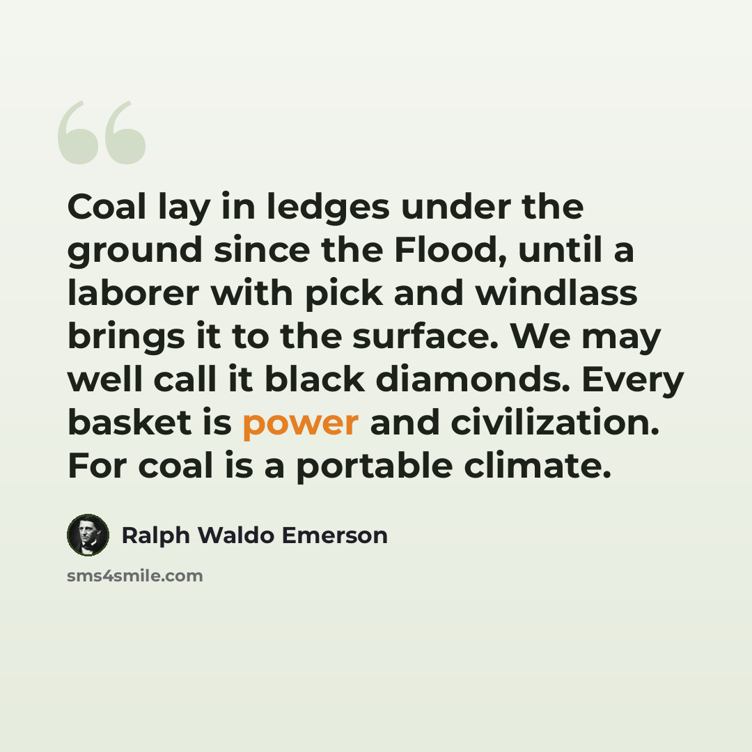 “Coal lay in ledges under the ground since the Flood, until a laborer with pick and windlass brings it to the surface. We may well call it black diamonds. Every basket is power and civilization. For coal is a portable climate.” quote by Ralph Waldo Emerson