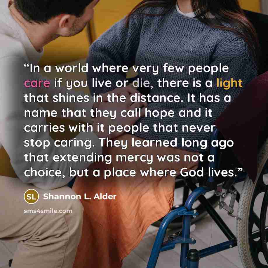 “In a world where very few people care if you live or die, there is a light that shines in the distance. It has a name that they call hope and it carries with it people that never stop caring. They learned long ago that extending mercy was not a choice, but a place where God lives.” quote by Shannon L. Alder