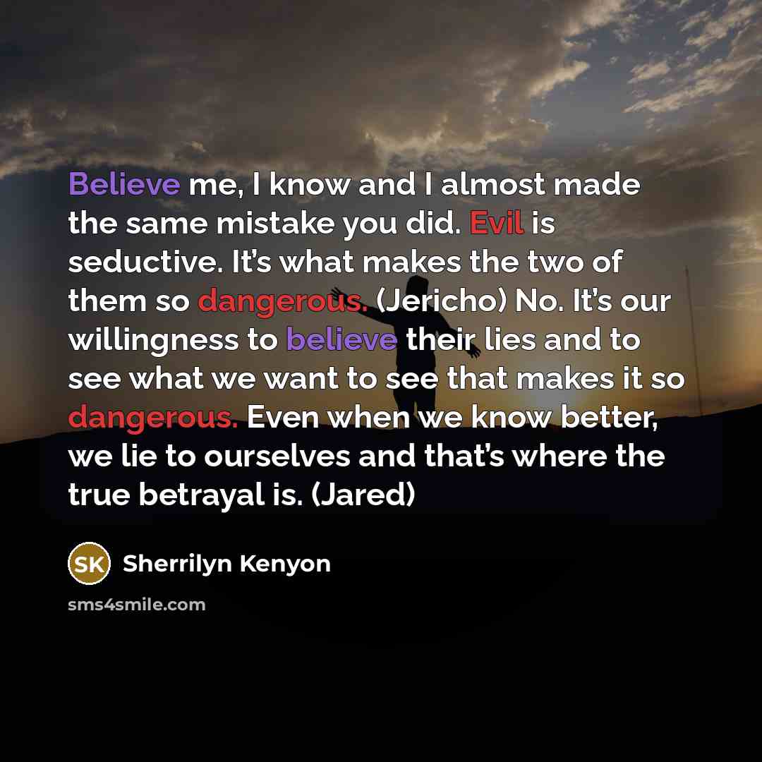 “Believe me, I know and I almost made the same mistake you did. Evil is seductive. It’s what makes the two of them so dangerous. (Jericho) No. It’s our willingness to believe their lies and to see what we want to see that makes it so dangerous. Even when we know better, we lie to ourselves and…” quote by Sherrilyn Kenyon