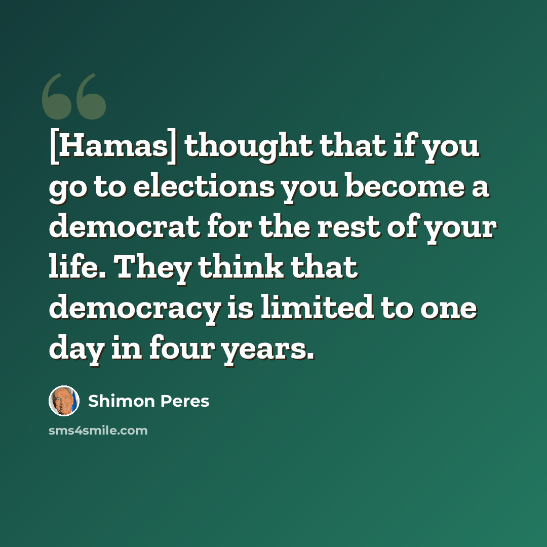 “[Hamas] thought that if you go to elections you become a democrat for the rest of your life. They think that democracy is limited to one day in four years.” quote by Shimon Peres