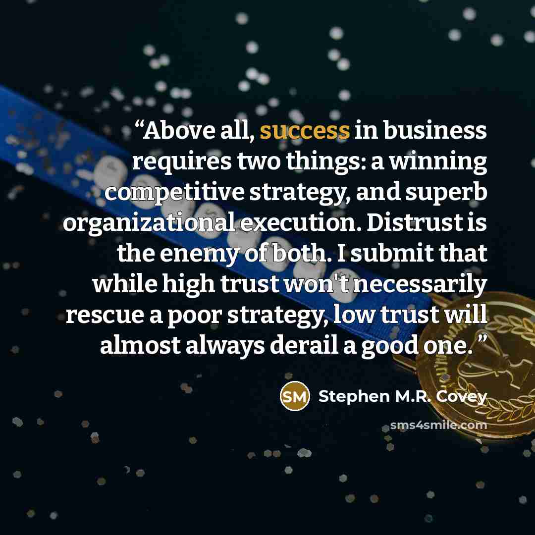 “Above all, success in business requires two things: a winning competitive strategy, and superb organizational execution. Distrust is the enemy of both. I submit that while high trust won't necessarily rescue a poor strategy, low trust will almost always derail a good one.” quote by Stephen M.R. Covey