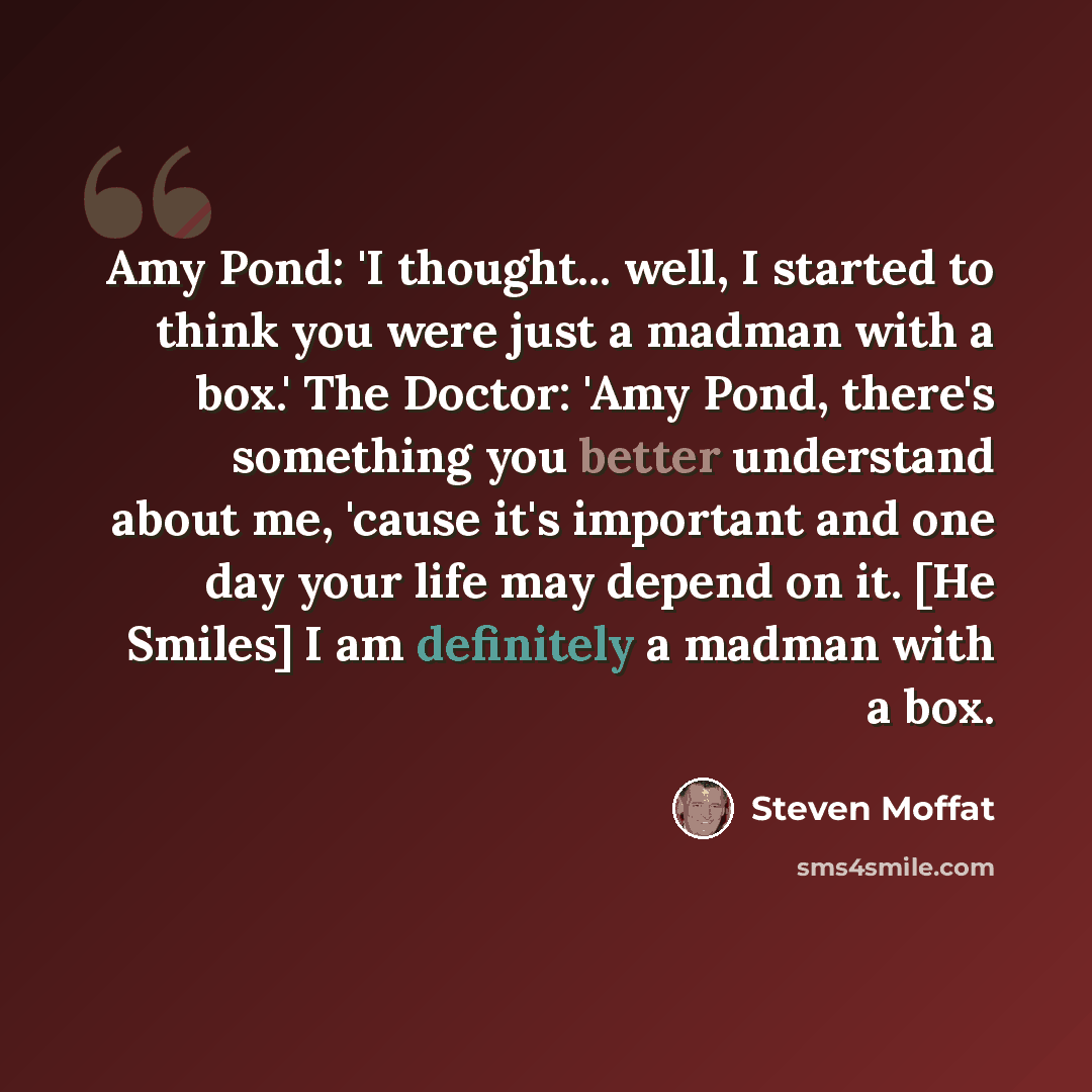 “Amy Pond: 'I thought... well, I started to think you were just a madman with a box.' The Doctor: 'Amy Pond, there's something you better understand about me, 'cause it's important and one day your life may depend on it. [He Smiles] I am definitely a madman with a box.” quote by Steven Moffat