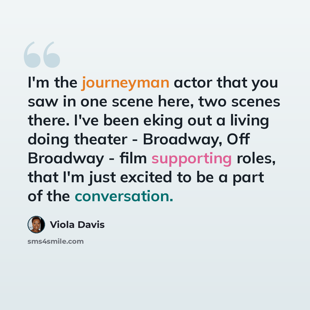 “I'm the journeyman actor that you saw in one scene here, two scenes there. I've been eking out a living doing theater - Broadway, Off Broadway - film supporting roles, that I'm just excited to be a part of the conversation.” quote by Viola Davis
