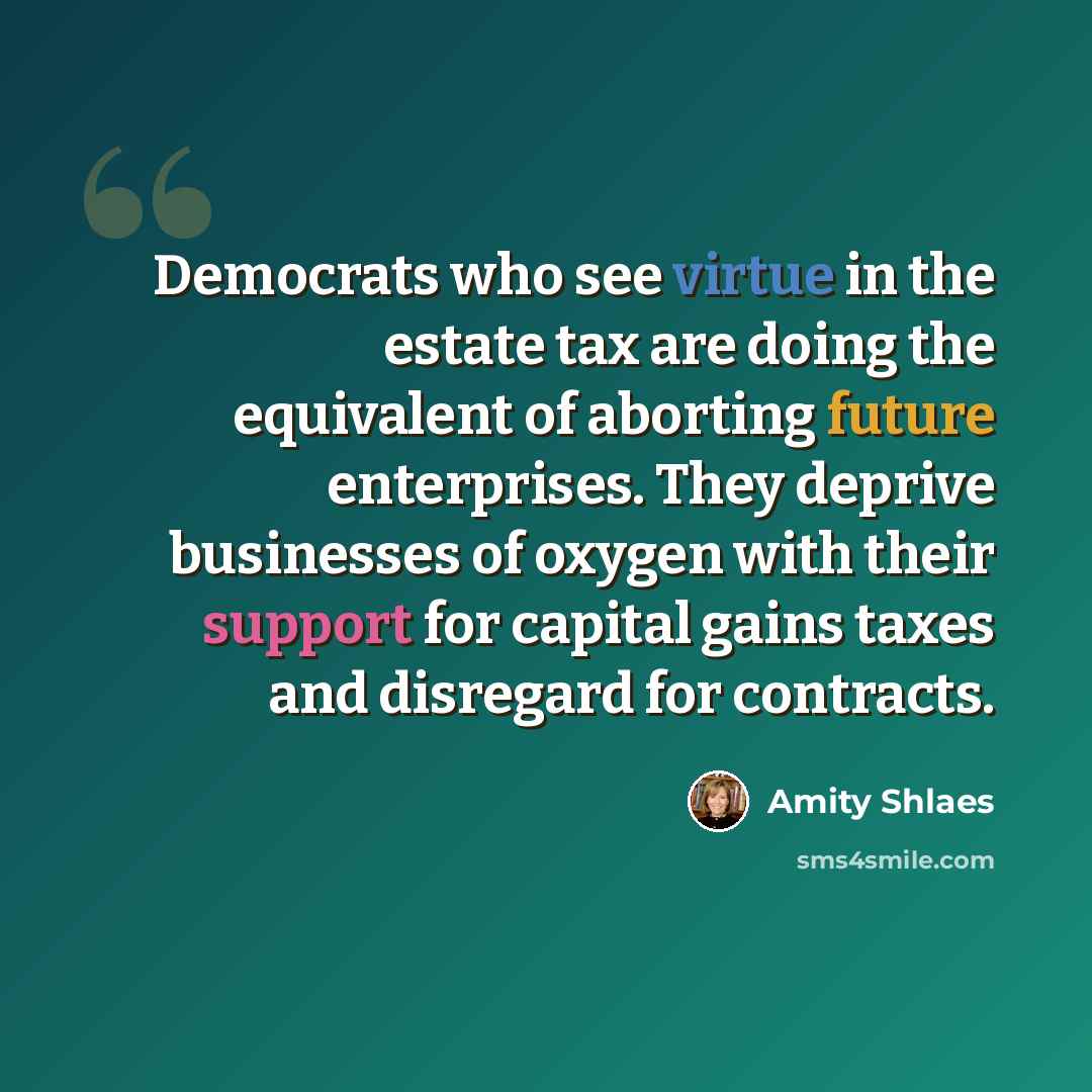 “Democrats who see virtue in the estate tax are doing the equivalent of aborting future enterprises. They deprive businesses of oxygen with their support for capital gains taxes and disregard for contracts.” quote by Amity Shlaes