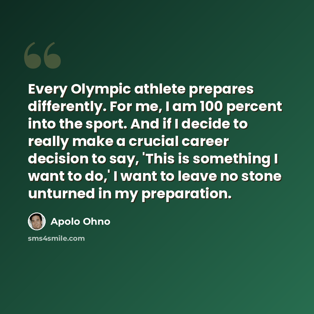 “Every Olympic athlete prepares differently. For me, I am 100 percent into the sport. And if I decide to really make a crucial career decision to say, 'This is something I want to do,' I want to leave no stone unturned in my preparation.” quote by Apolo Ohno