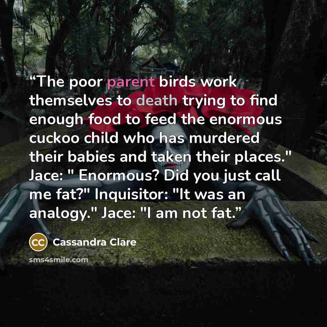 “The poor parent birds work themselves to death trying to find enough food to feed the enormous cuckoo child who has murdered their babies and taken their places." Jace: " Enormous? Did you just call me fat?" Inquisitor: "It was an analogy." Jace: "I am not fat.” quote by Cassandra Clare
