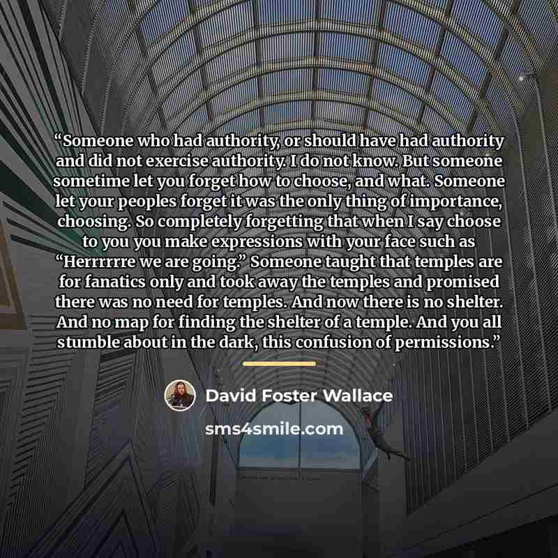 “Someone who had authority, or should have had authority and did not exercise authority. I do not know. But someone sometime let you forget how to choose, and what. Someone let your peoples forget it was the only thing of importance, choosing. So completely forgetting that when I say choose to you…” quote by David Foster Wallace