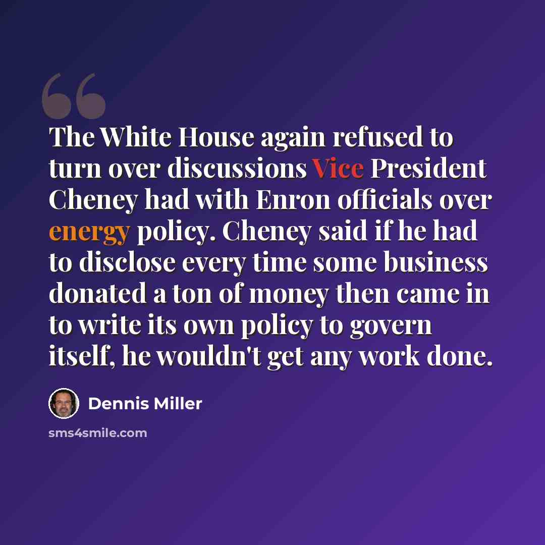 “The White House again refused to turn over discussions Vice President Cheney had with Enron officials over energy policy. Cheney said if he had to disclose every time some business donated a ton of money then came in to write its own policy to govern itself, he wouldn't get any work done.” quote by Dennis Miller