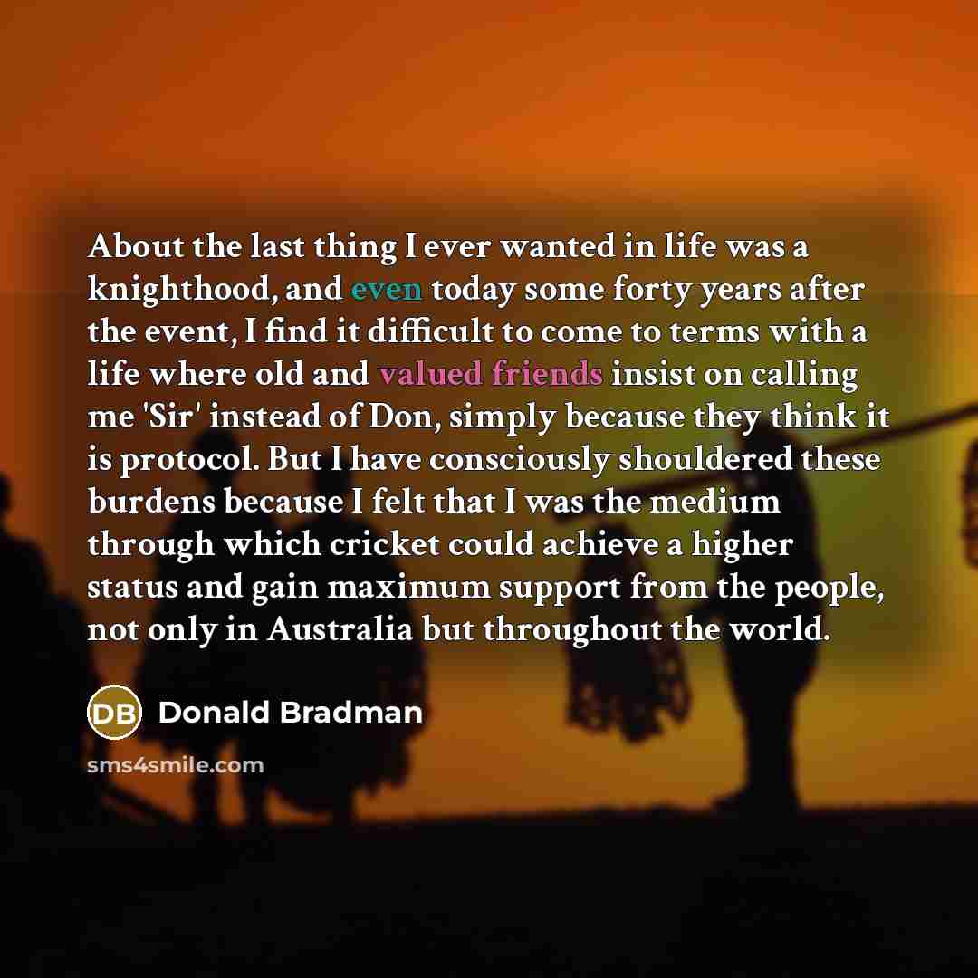 “About the last thing I ever wanted in life was a knighthood, and even today some forty years after the event, I find it difficult to come to terms with a life where old and valued friends insist on calling me 'Sir' instead of Don, simply because they think it is protocol. But I have consciously…” quote by Donald Bradman