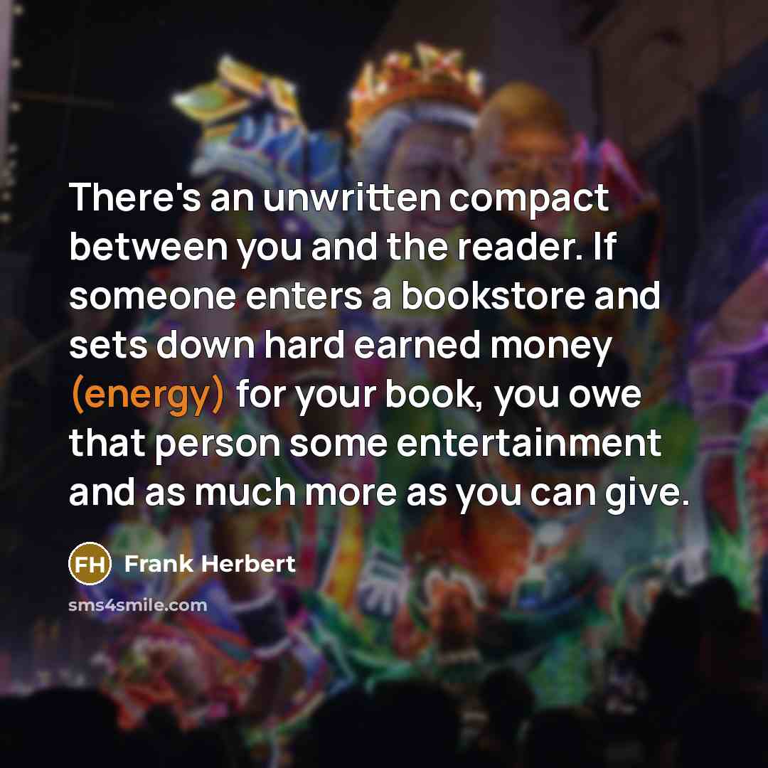 “There's an unwritten compact between you and the reader. If someone enters a bookstore and sets down hard earned money (energy) for your book, you owe that person some entertainment and as much more as you can give.” quote by Frank Herbert