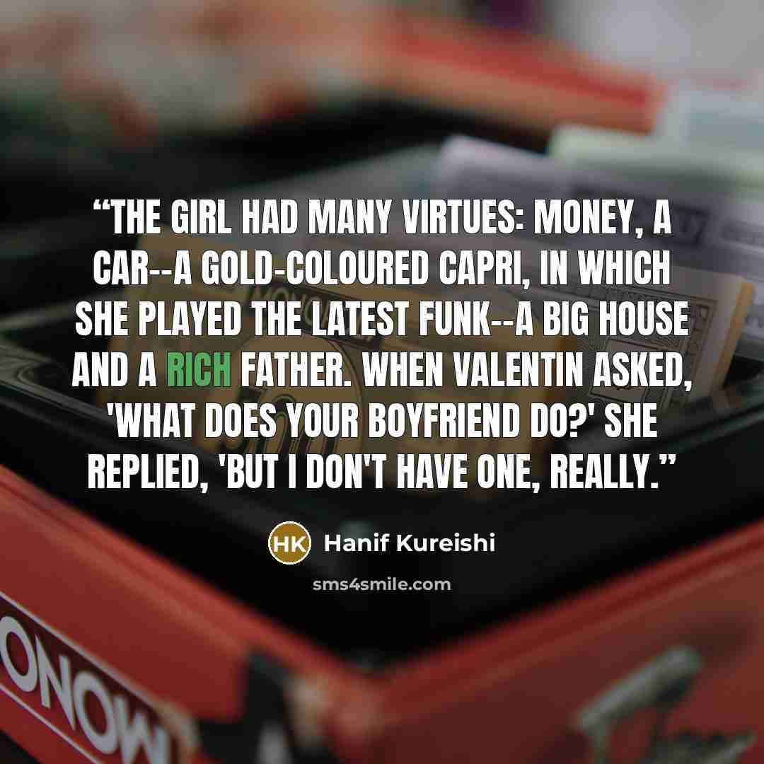 “The girl had many virtues: money, a car--a gold-coloured Capri, in which she played the latest funk--a big house and a rich father. When Valentin asked, 'What does your boyfriend do?' she replied, 'But I don't have one, really.” quote by Hanif Kureishi