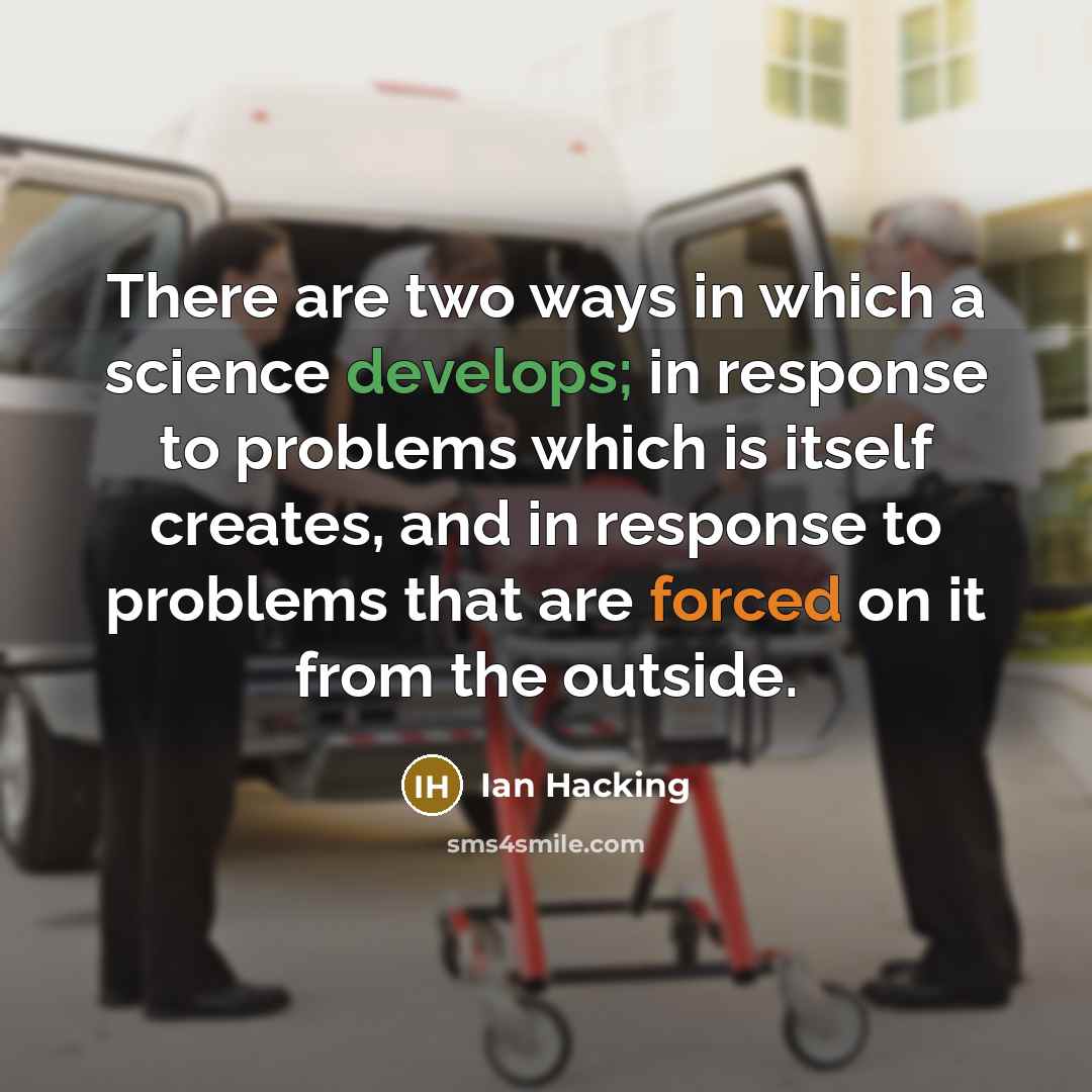 “There are two ways in which a science develops; in response to problems which is itself creates, and in response to problems that are forced on it from the outside.” quote by Ian Hacking