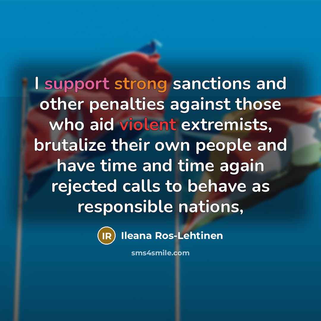 “I support strong sanctions and other penalties against those who aid violent extremists, brutalize their own people and have time and time again rejected calls to behave as responsible nations,” quote by Ileana Ros-Lehtinen