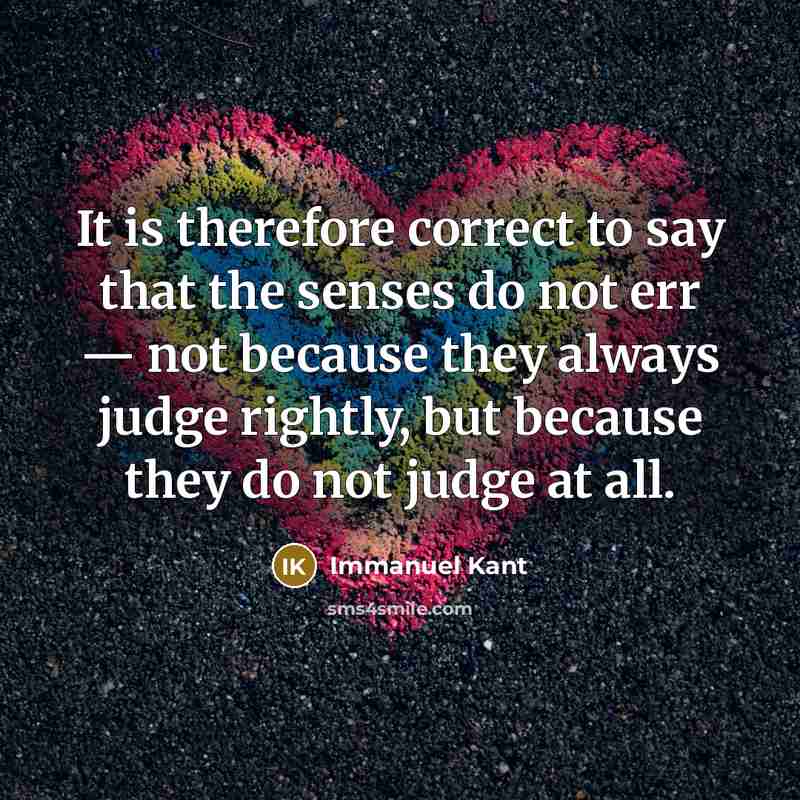 “It is therefore correct to say that the senses do not err — not because they always judge rightly, but because they do not judge at all.” quote by Immanuel Kant