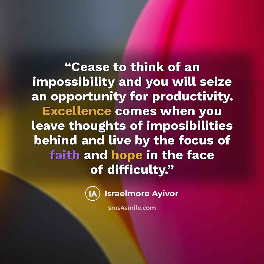 “Cease to think of an impossibility and you will seize an opportunity for productivity. Excellence comes when you leave thoughts of imposibilities behind and live by the focus of faith and hope in the face of difficulty.” quote by Israelmore Ayivor