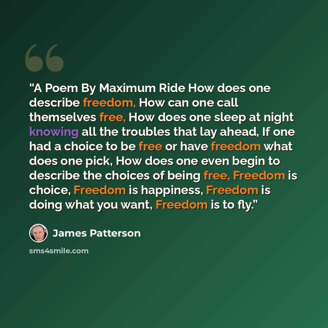 “A Poem By Maximum Ride How does one describe freedom, How can one call themselves free, How does one sleep at night knowing all the troubles that lay ahead, If one had a choice to be free or have freedom what does one pick, How does one even begin to describe the choices of being free, Freedom is…” quote by James Patterson
