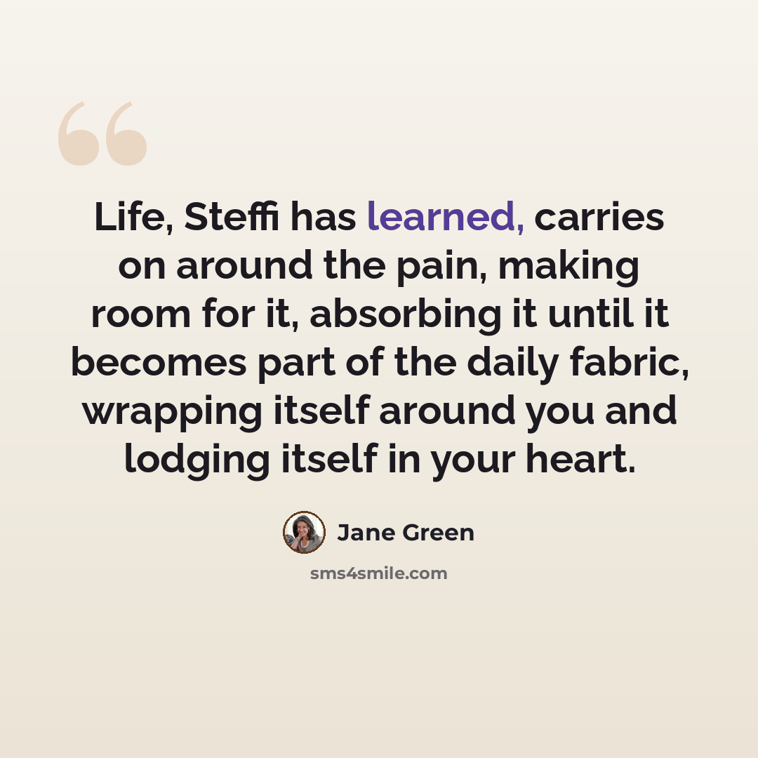 “Life, Steffi has learned, carries on around the pain, making room for it, absorbing it until it becomes part of the daily fabric, wrapping itself around you and lodging itself in your heart.” quote by Jane Green