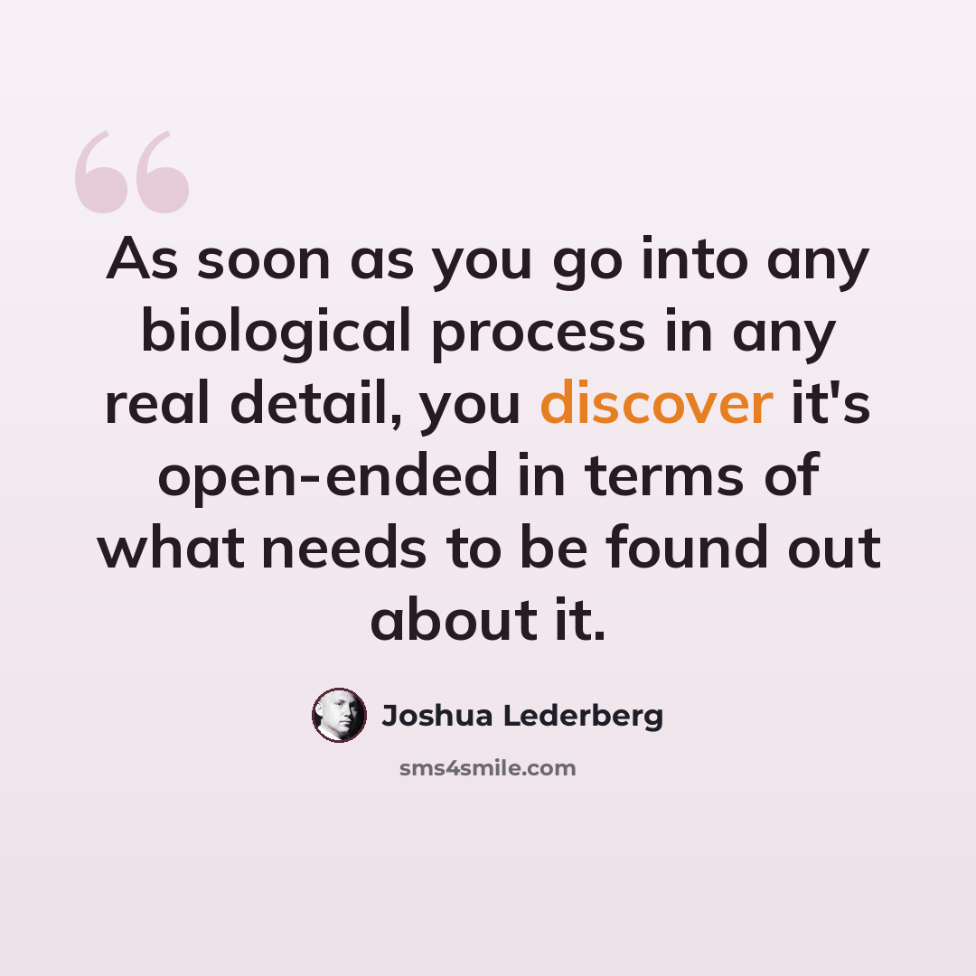 “As soon as you go into any biological process in any real detail, you discover it's open-ended in terms of what needs to be found out about it.” quote by Joshua Lederberg
