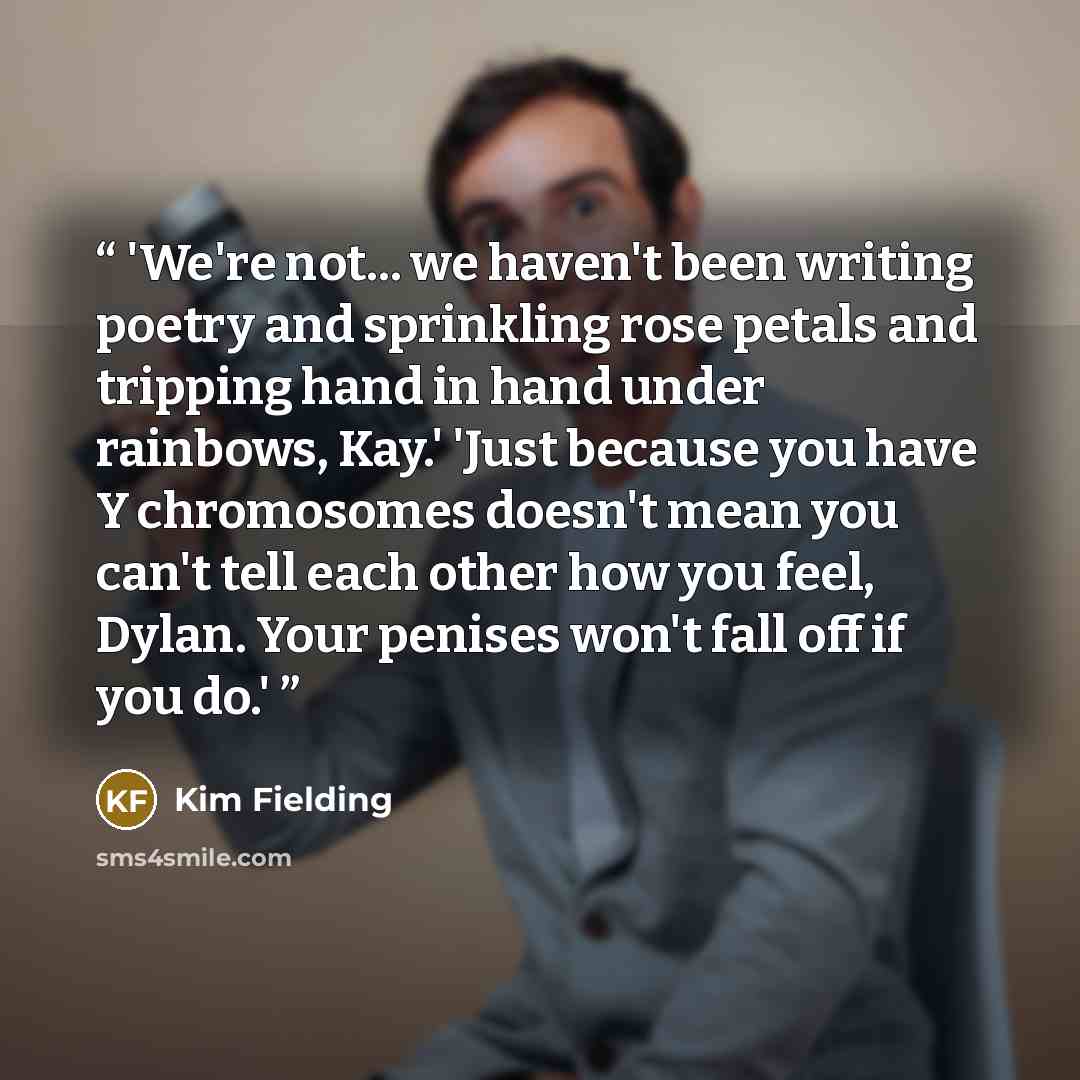 “'We're not... we haven't been writing poetry and sprinkling rose petals and tripping hand in hand under rainbows, Kay.' 'Just because you have Y chromosomes doesn't mean you can't tell each other how you feel, Dylan. Your penises won't fall off if you do.'” quote by Kim Fielding