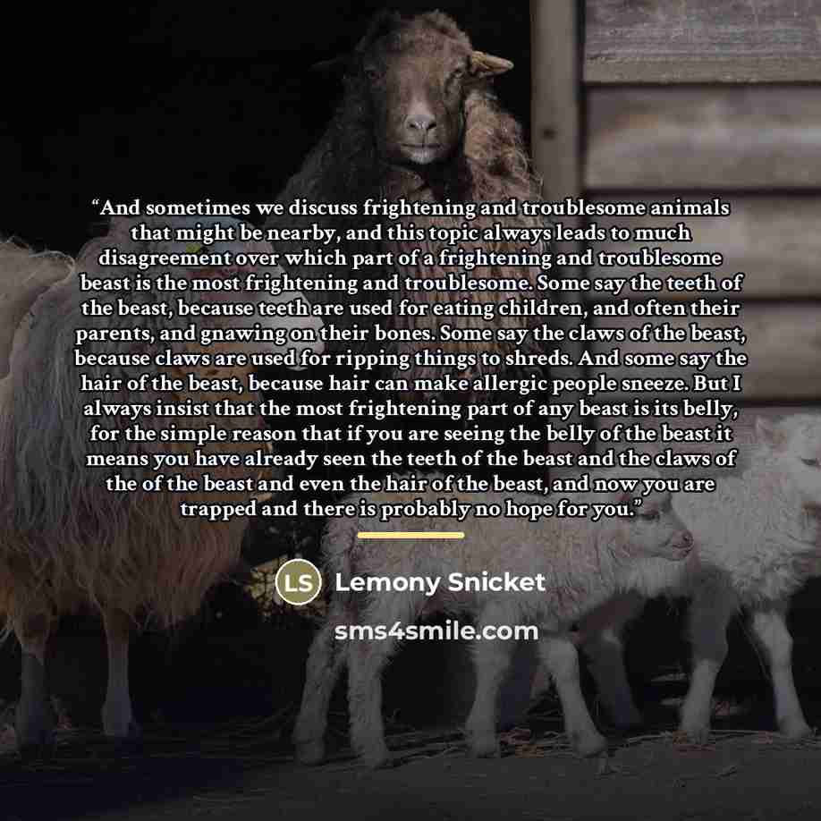 “And sometimes we discuss frightening and troublesome animals that might be nearby, and this topic always leads to much disagreement over which part of a frightening and troublesome beast is the most frightening and troublesome. Some say the teeth of the beast, because teeth are used for eating…” quote by Lemony Snicket