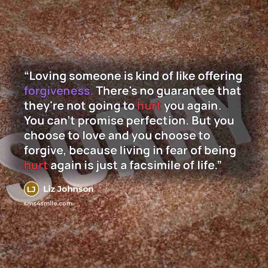 “Loving someone is kind of like offering forgiveness. There's no guarantee that they're not going to hurt you again. You can't promise perfection. But you choose to love and you choose to forgive, because living in fear of being hurt again is just a facsimile of life.” quote by Liz Johnson