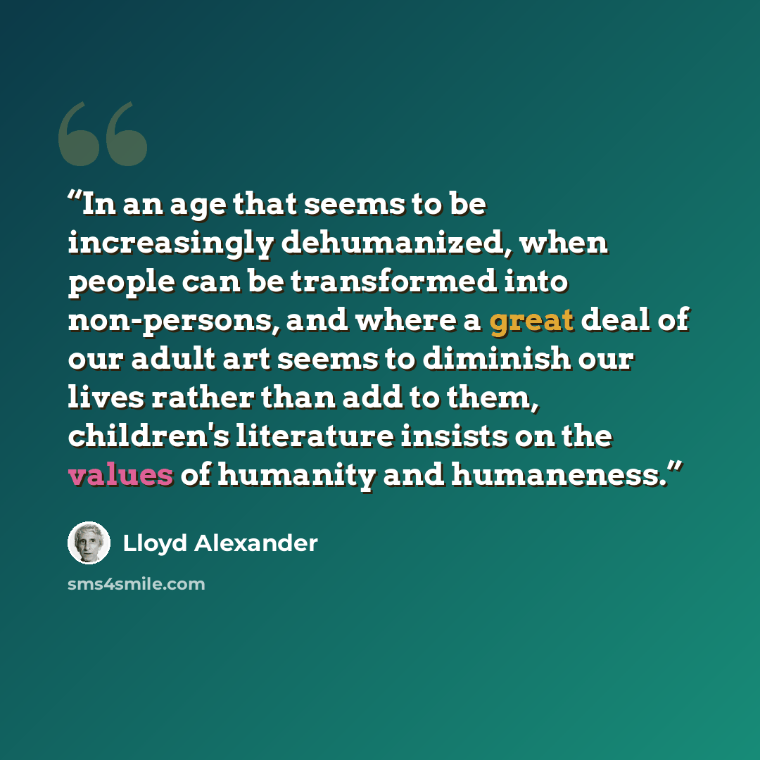 “In an age that seems to be increasingly dehumanized, when people can be transformed into non-persons, and where a great deal of our adult art seems to diminish our lives rather than add to them, children's literature insists on the values of humanity and humaneness.” quote by Lloyd Alexander