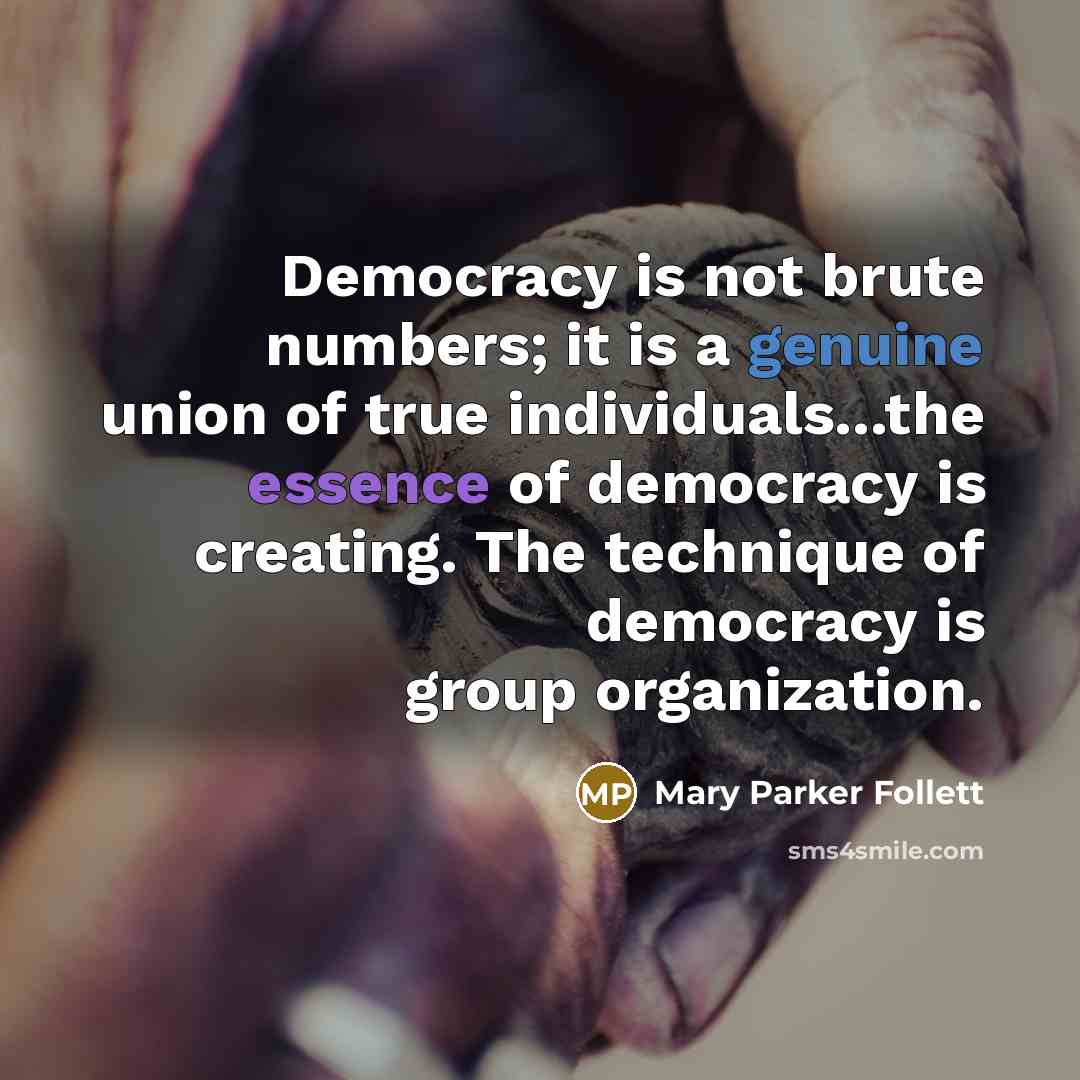 “Democracy is not brute numbers; it is a genuine union of true individuals...the essence of democracy is creating. The technique of democracy is group organization.” quote by Mary Parker Follett