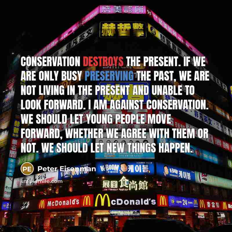 “Conservation destroys the present. If we are only busy preserving the past, we are not living in the present and unable to look forward. I am against conservation. We should let young people move forward, whether we agree with them or not. We should let new things happen.” quote by Peter Eisenman