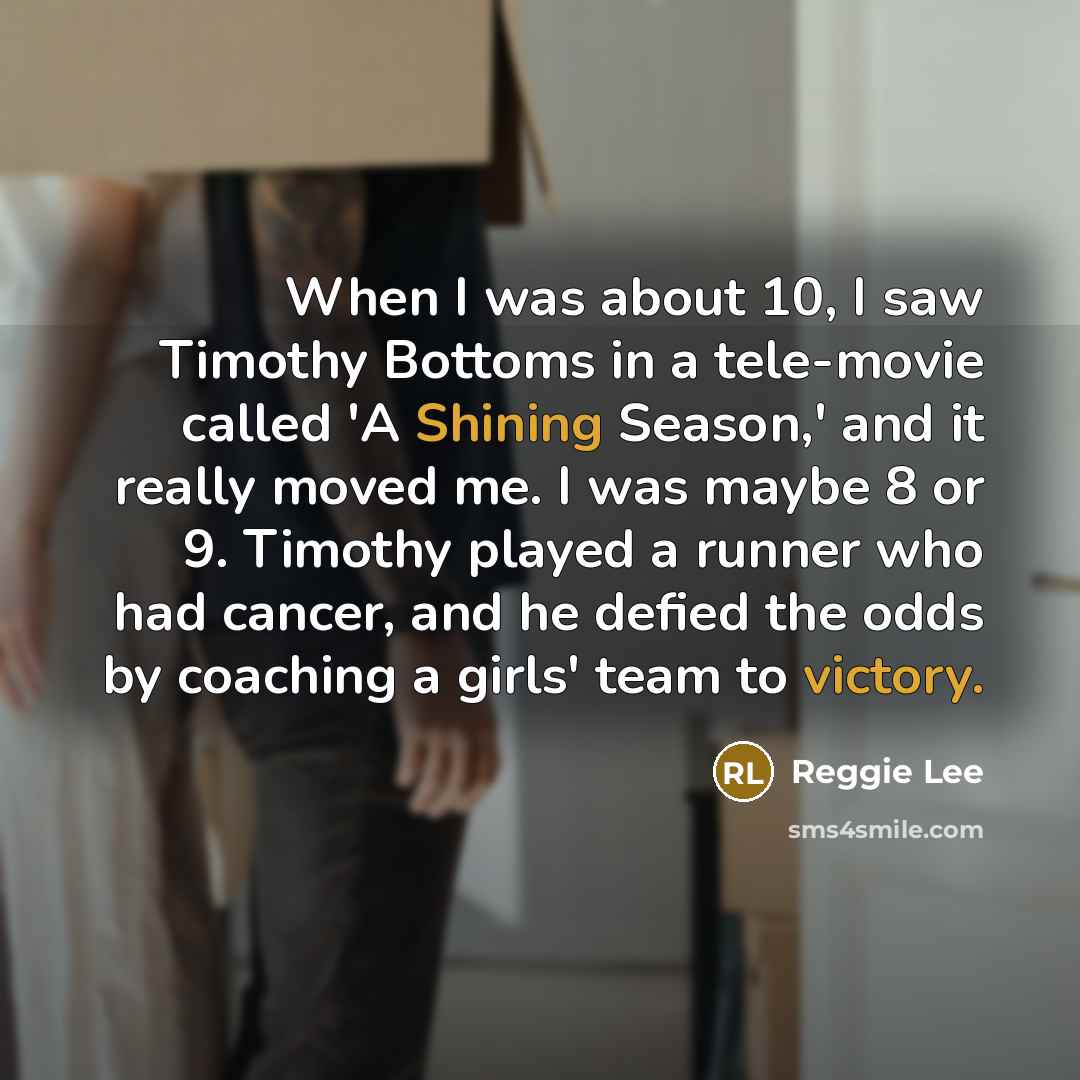 “When I was about 10, I saw Timothy Bottoms in a tele-movie called 'A Shining Season,' and it really moved me. I was maybe 8 or 9. Timothy played a runner who had cancer, and he defied the odds by coaching a girls' team to victory.” quote by Reggie Lee