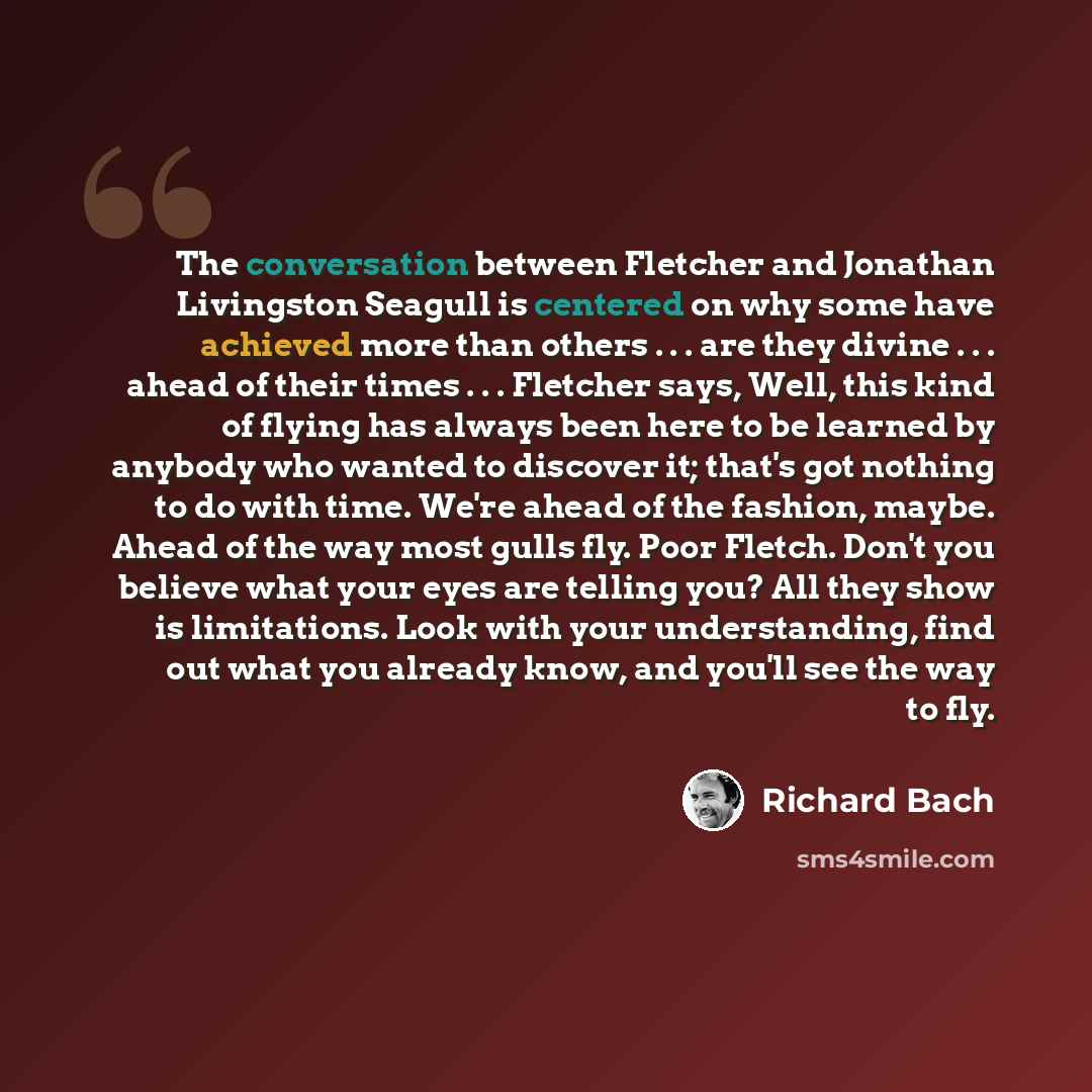 “The conversation between Fletcher and Jonathan Livingston Seagull is centered on why some have achieved more than others . . . are they divine . . . ahead of their times . . . Fletcher says, Well, this kind of flying has always been here to be learned by anybody who wanted to discover it; that's…” quote by Richard Bach