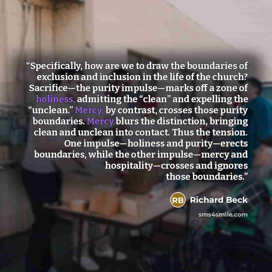 “Specifically, how are we to draw the boundaries of exclusion and inclusion in the life of the church? Sacrifice—the purity impulse—marks off a zone of holiness, admitting the “clean” and expelling the “unclean.” Mercy, by contrast, crosses those purity boundaries. Mercy blurs the distinction…” quote by Richard Beck