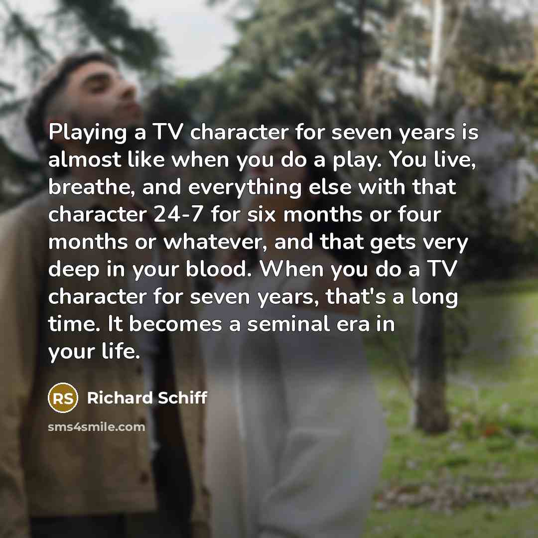 “Playing a TV character for seven years is almost like when you do a play. You live, breathe, and everything else with that character 24-7 for six months or four months or whatever, and that gets very deep in your blood. When you do a TV character for seven years, that's a long time. It becomes a…” quote by Richard Schiff