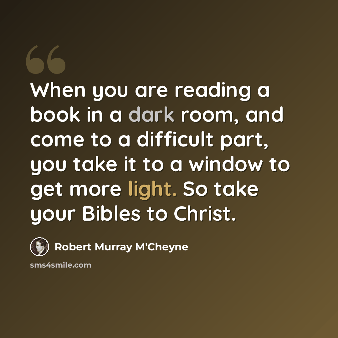 “When you are reading a book in a dark room, and come to a difficult part, you take it to a window to get more light. So take your Bibles to Christ.” quote by Robert Murray M'Cheyne