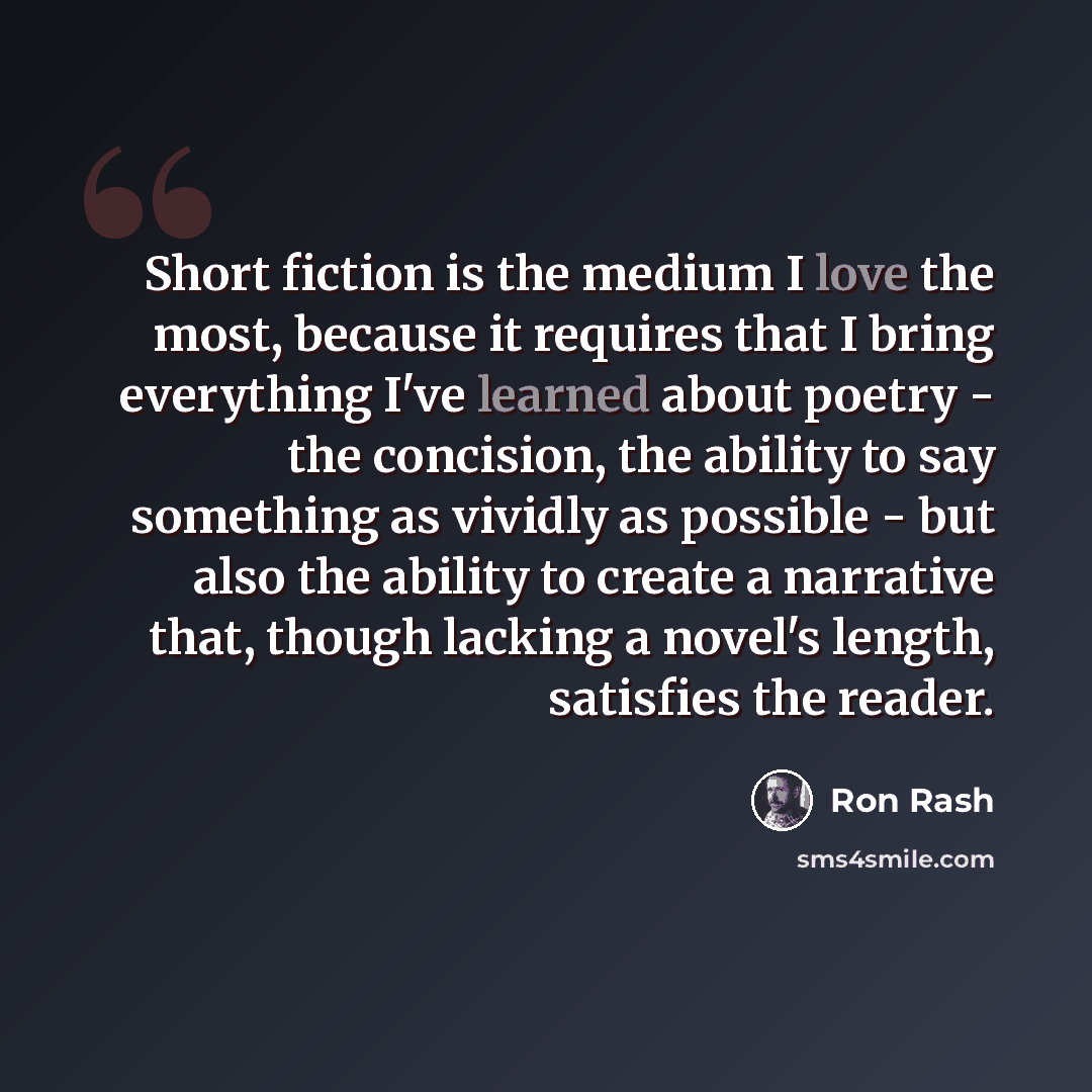 “Short fiction is the medium I love the most, because it requires that I bring everything I've learned about poetry - the concision, the ability to say something as vividly as possible - but also the ability to create a narrative that, though lacking a novel's length, satisfies the reader.” quote by Ron Rash