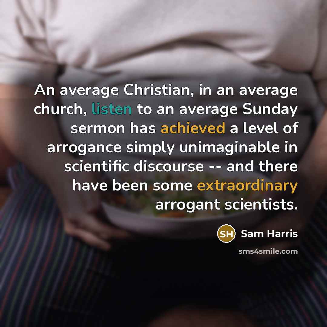 “An average Christian, in an average church, listen to an average Sunday sermon has achieved a level of arrogance simply unimaginable in scientific discourse -- and there have been some extraordinary arrogant scientists.” quote by Sam Harris