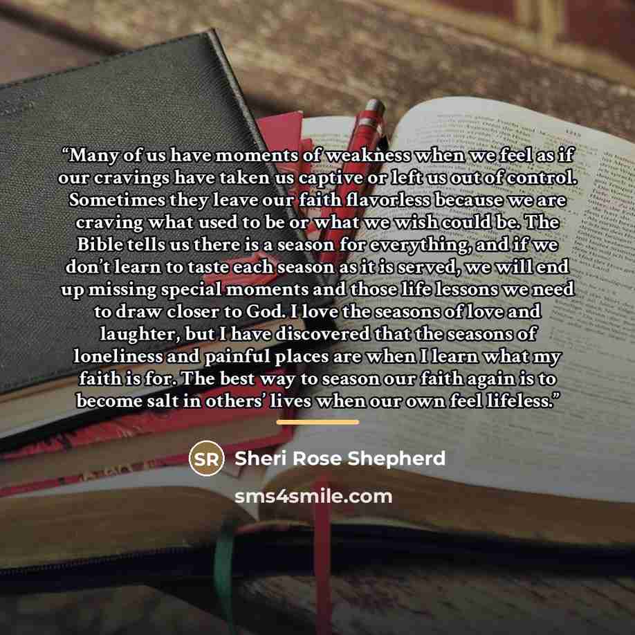 “Many of us have moments of weakness when we feel as if our cravings have taken us captive or left us out of control. Sometimes they leave our faith flavorless because we are craving what used to be or what we wish could be. The Bible tells us there is a season for everything, and if we don’t learn…” quote by Sheri Rose Shepherd