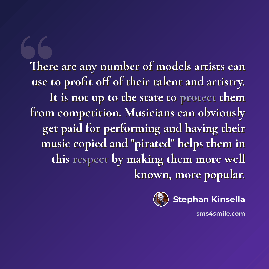 “There are any number of models artists can use to profit off of their talent and artistry. It is not up to the state to protect them from competition. Musicians can obviously get paid for performing and having their music copied and "pirated" helps them in this respect by making them more well…” quote by Stephan Kinsella