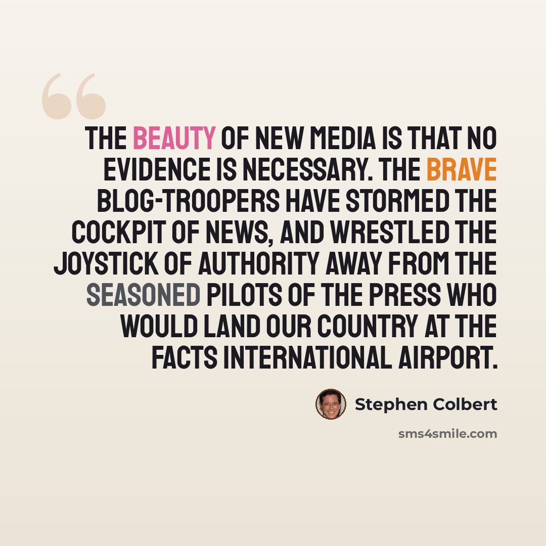“The beauty of new media is that no evidence is necessary. The brave blog-troopers have stormed the cockpit of news, and wrestled the joystick of authority away from the seasoned pilots of the press who would land our country at the Facts International Airport.” quote by Stephen Colbert